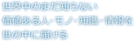 世界中のまだ知らない価値ある人・モノ・知識・情報を世の中に届ける