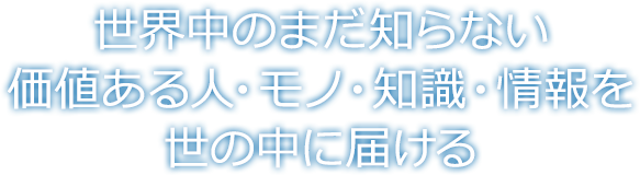 世界中のまだ知らない価値ある人・モノ・知識・情報を世の中に届ける